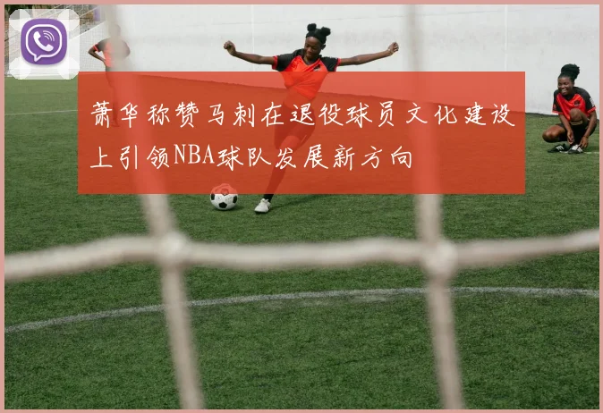 萧华称赞马刺在退役球员文化建设上引领NBA球队发展新方向