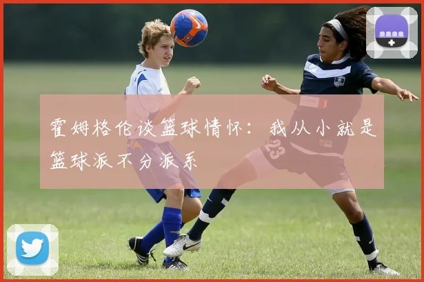 霍姆格伦谈篮球情怀：我从小就是篮球派不分派系
