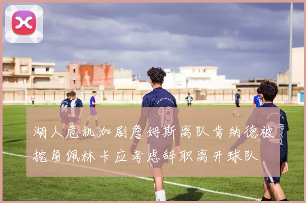 湖人危机加剧詹姆斯离队肯纳德被挖角佩林卡应考虑辞职离开球队