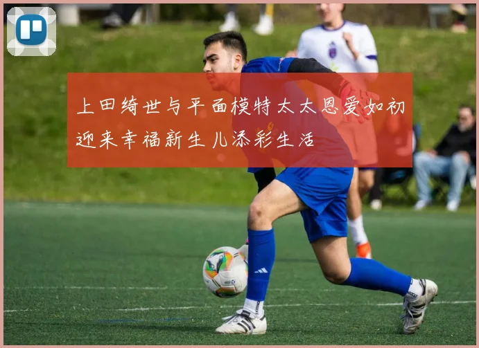 上田绮世与平面模特太太恩爱如初迎来幸福新生儿添彩生活