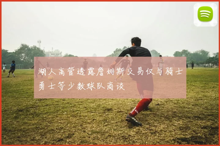 湖人高管透露詹姆斯交易仅与骑士勇士等少数球队商谈