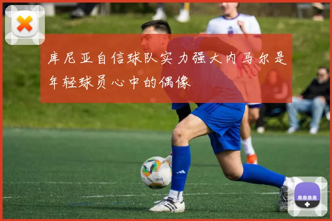 库尼亚自信球队实力强大内马尔是年轻球员心中的偶像