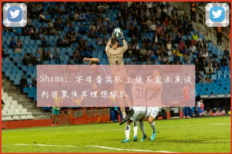 Shams：字母哥离队立场不变未来谈判将聚焦其理想球队