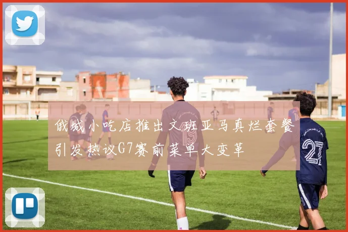 俄城小吃店推出文班亚马真烂套餐引发热议G7赛前菜单大变革