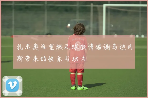 扎尼奥洛重燃足球激情感谢乌迪内斯带来的快乐与动力