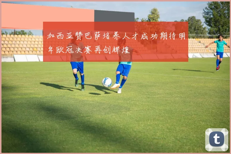 加西亚赞巴萨培养人才成功期待明年欧冠决赛再创辉煌