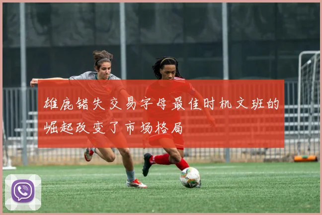 雄鹿错失交易字母最佳时机文班的崛起改变了市场格局