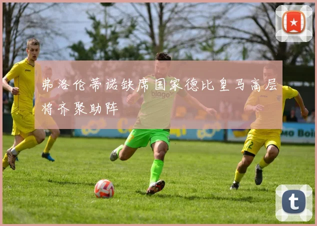 弗洛伦蒂诺缺席国家德比皇马高层将齐聚助阵