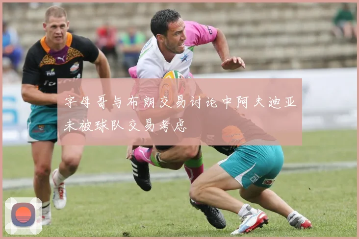 字母哥与布朗交易讨论中阿夫迪亚未被球队交易考虑