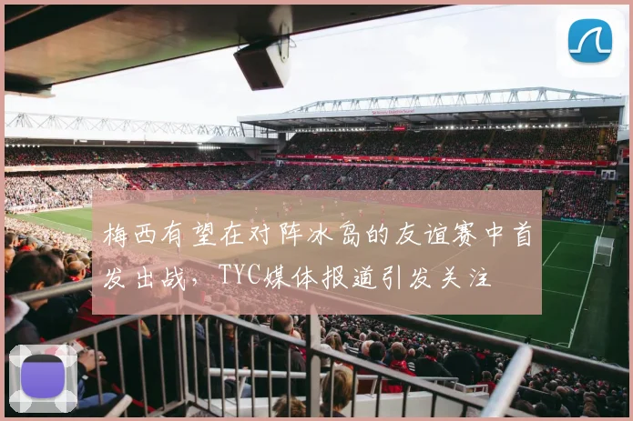 梅西有望在对阵冰岛的友谊赛中首发出战，TYC媒体报道引发关注